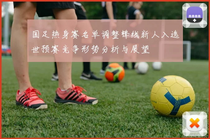 国足热身赛名单调整锋线新人入选世预赛竞争形势分析与展望