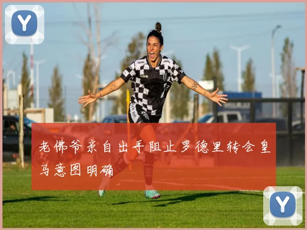 老佛爷亲自出手阻止罗德里转会皇马意图明确