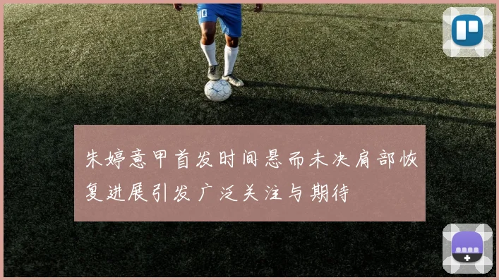 朱婷意甲首发时间悬而未决肩部恢复进展引发广泛关注与期待
