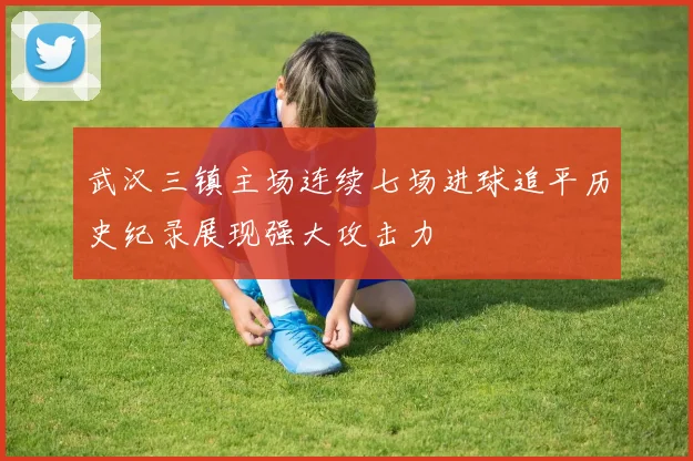 武汉三镇主场连续七场进球追平历史纪录展现强大攻击力