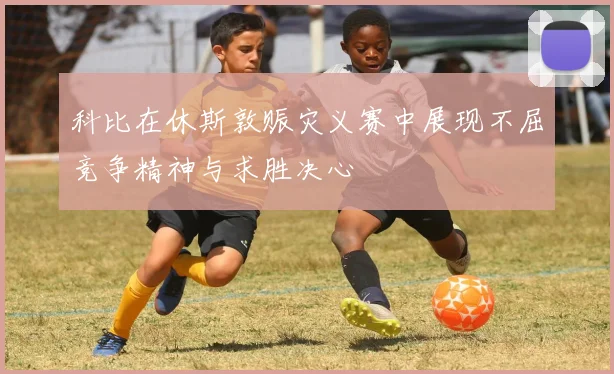 科比在休斯敦赈灾义赛中展现不屈竞争精神与求胜决心
