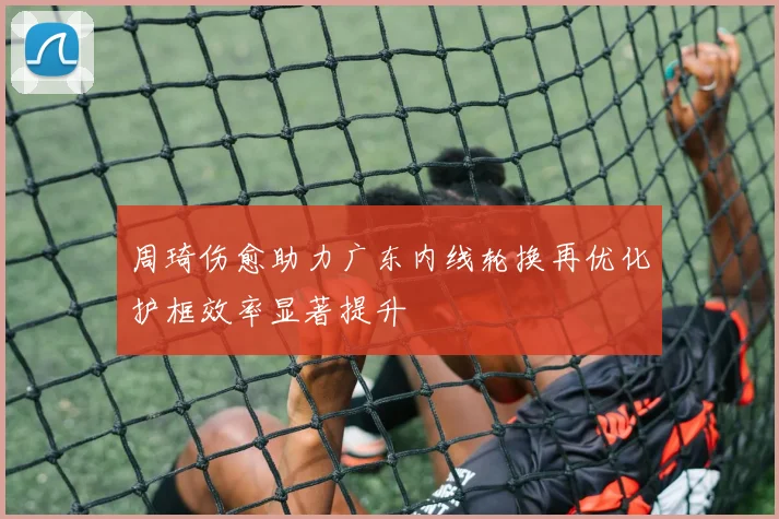 周琦伤愈助力广东内线轮换再优化护框效率显著提升