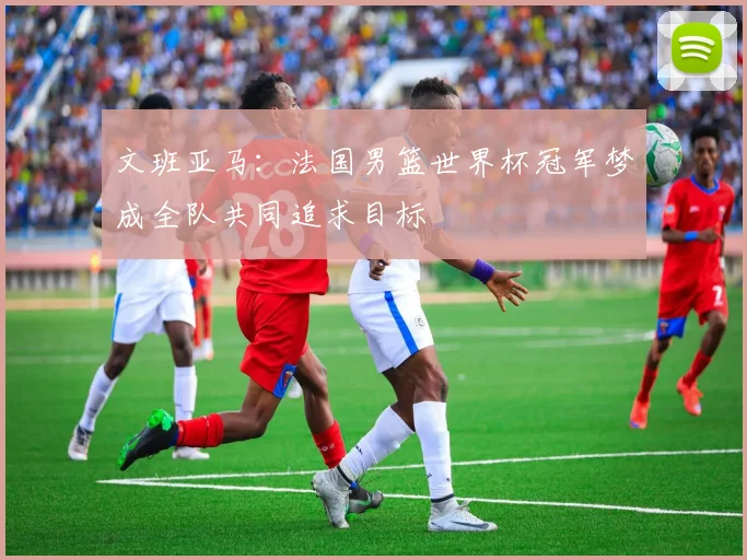 文班亚马：法国男篮世界杯冠军梦成全队共同追求目标