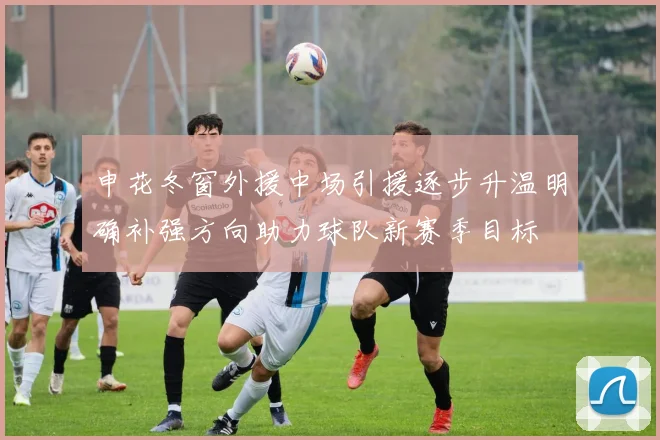 申花冬窗外援中场引援逐步升温明确补强方向助力球队新赛季目标